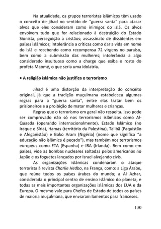 130
Na atualidade, os grupos terroristas islâmicos têm usado
o conceito de jihad no sentido de "guerra santa" para atacar
alvos que eles consideram como inimigos do Islã. Os alvos
envolvem tudo que for relacionado à destruição do Estado
Sionista; perseguição a cristãos; assassinato de dissidentes em
países islâmicos; intolerância a críticas como dar a vida em nome
do islã e recebendo como recompensa 72 virgens no paraíso,
bem como a submissão das mulheres; intolerância a algo
considerado insultuoso como a charge que exiba o rosto do
profeta Maomé, o que seria uma idolatria.
• A religião islâmica não justifica o terrorismo
Jihad é uma distorção da interpretação do conceito
original, já que a tradição muçulmana estabeleceu algumas
regras para a "guerra santa", entre elas tratar bem os
prisioneiros e a proibição de matar mulheres e crianças.
Regras que o terrorismo em geral não respeita. Isso pode
ser comprovado não só nos terrorismos islâmicos como Al-
Quaeda (operando internacionalmente), Estado Islâmico (no
Iraque e Síria), Hamas (território da Palestina), Talibã (Paquistão
e Afeganistão) e Boko Aram (Nigéria) (nome que significa “a
educação não islâmica é pecado”), mas também nos terrorismos
europeus como ETA (Espanha) e IRA (Irlanda). Bem como em
países, vide as bombas nucleares soltadas pelos americanos no
Japão e os foguetes lançados por Israel alvejando civis.
As organizações islâmicas condenaram o ataque
terrorista à revista Charlie Hedbo, na França, como: a Liga Árabe,
que reúne todos os países árabes do mundo; a Al Azhar,
considerada o principal centro de ensino islâmico do planeta, e
todas as mais importantes organizações islâmicas dos EUA e da
Europa. O mesmo vale para Chefes de Estado de todos os países
de maioria muçulmana, que enviaram lamentos para franceses.
 