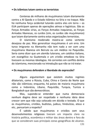 131
• Os islâmicos lutam contra os terroristas
Centenas de milhares de muçulmanos lutam diariamente
contra a Al Qaeda e o Estado Islâmico na Síria e no Iraque. Não
há nenhuma força ocidental lutando contra eles em terra – os
EUA participam apenas de operações aéreas e logísticas. São as
Forças Armadas sírias, as Forças Armadas iraquianas, as Forças
Armadas libanesas, os curdos (sim, os curdos são muçulmanos)
que lutam diariamente contra estas organizações terroristas.
O islamismo moderado mostra-se como vertente
desejosa da paz. Mas generalizar muçulmanos é um erro. Um
turco imigrante na Alemanha não tem nada a ver com uma
muçulmana libanesa em Beirute ou um médico no Paquistão.
Seria como dizer que um alemão luterano, um católico italiano,
um evangélico na Guatemala e um cristão ortodoxo na Síria
tivessem as mesmas ideologias. Há correntes em conflito dentro
do islamismo, mencionado na introdução que não se irá tratar.
• Os muçulmanos defendem a liberdade de expressão?
Alguns argumentam que existem muitos regimes
ditatoriais, como a Rússia, Cuba, China e Coreia do Norte que
não são islâmicos; enquanto, há países de maioria muçulmana
como a Indonésia, Líbano, Paquistão, Turquia, Tunísia e
Bangladesh que são democráticos.
Mas, supondo-se entender que numa democracia
nenhum dogma deve ser respeitado e nenhuma ideia deve
crescer sem que não seja colocada em dúvida e testada. O que
os muçulmanos, cristãos, budistas, judeus, hinduístas, ateus e
etc., pensariam a respeito?
É sabido que muçulmanos e cristãos com seus
desenvolvimentos religiosos tiveram um impacto claro na
história política, econômica e militar das áreas dentro e fora do
que se consideram suas principais zonas geográficas de alcance.
 