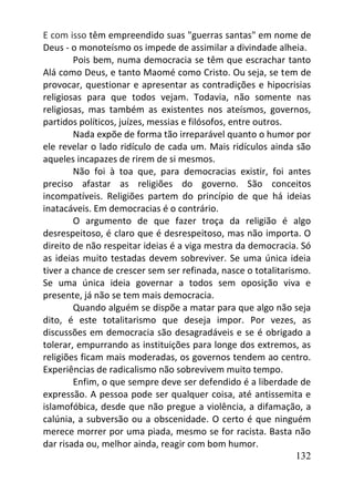 132
E com isso têm empreendido suas "guerras santas" em nome de
Deus - o monoteísmo os impede de assimilar a divindade alheia.
Pois bem, numa democracia se têm que escrachar tanto
Alá como Deus, e tanto Maomé como Cristo. Ou seja, se tem de
provocar, questionar e apresentar as contradições e hipocrisias
religiosas para que todos vejam. Todavia, não somente nas
religiosas, mas também as existentes nos ateísmos, governos,
partidos políticos, juízes, messias e filósofos, entre outros.
Nada expõe de forma tão irreparável quanto o humor por
ele revelar o lado ridículo de cada um. Mais ridículos ainda são
aqueles incapazes de rirem de si mesmos.
Não foi à toa que, para democracias existir, foi antes
preciso afastar as religiões do governo. São conceitos
incompatíveis. Religiões partem do princípio de que há ideias
inatacáveis. Em democracias é o contrário.
O argumento de que fazer troça da religião é algo
desrespeitoso, é claro que é desrespeitoso, mas não importa. O
direito de não respeitar ideias é a viga mestra da democracia. Só
as ideias muito testadas devem sobreviver. Se uma única ideia
tiver a chance de crescer sem ser refinada, nasce o totalitarismo.
Se uma única ideia governar a todos sem oposição viva e
presente, já não se tem mais democracia.
Quando alguém se dispõe a matar para que algo não seja
dito, é este totalitarismo que deseja impor. Por vezes, as
discussões em democracia são desagradáveis e se é obrigado a
tolerar, empurrando as instituições para longe dos extremos, as
religiões ficam mais moderadas, os governos tendem ao centro.
Experiências de radicalismo não sobrevivem muito tempo.
Enfim, o que sempre deve ser defendido é a liberdade de
expressão. A pessoa pode ser qualquer coisa, até antissemita e
islamofóbica, desde que não pregue a violência, a difamação, a
calúnia, a subversão ou a obscenidade. O certo é que ninguém
merece morrer por uma piada, mesmo se for racista. Basta não
dar risada ou, melhor ainda, reagir com bom humor.
 