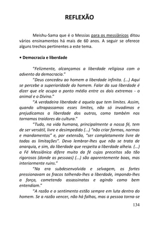134
REFLEXÃO
Meishu-Sama que é o Messias para os messiânicos ditou
vários ensinamentos há mais de 60 anos. A seguir se oferece
alguns trechos pertinentes a este tema.
• Democracia e liberdade
“Felizmente, alcançamos a liberdade religiosa com o
advento da democracia.”
“Deus concedeu ao homem a liberdade infinita. (...) Aqui
se percebe a superioridade do homem. Falar da sua liberdade é
dizer que ele ocupa o ponto médio entre os dois extremos - o
animal e o Divino.”
“A verdadeira liberdade é aquela que tem limites. Assim,
quando ultrapassamos esses limites, não só invadimos e
prejudicamos a liberdade dos outros, como também nos
tornamos traidores da cultura.”
“Tudo, na vida humana, principalmente a nossa fé, tem
de ser versátil, livre e desimpedido (...) “não criar formas, normas
e mandamentos” e, por extensão, “ser completamente livre de
todas as limitações”. Devo lembrar-lhes que não se trata de
anarquia, e sim, da liberdade que respeita a liberdade alheia. (...)
a Fé Messiânica difere muito da fé cujos preceitos são tão
rigorosos (donde as pessoas) (...) são aparentemente boas, mas
interiormente ruins.”
“Na era subdesenvolvida e selvagem, os fortes
pressionavam os fracos tolhendo-lhes a liberdade, impondo-lhes
a força, cometendo assassinatos e agindo como bem
entendiam.”
“A razão e o sentimento estão sempre em luta dentro do
homem. Se a razão vencer, não há falhas, mas a pessoa torna-se
 