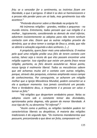 135
fria; se o vencedor for o sentimento, os instintos ficam em
liberdade, o que é perigoso. O ideal é os dois se harmonizarem e
a pessoa não pender para um só lado, mas geralmente isso não
acontece.”
“Pretendo discorrer sobre a liberdade na própria Fé.
Há inúmeras religiões - grandes, médias e pequenas - no
mundo inteiro. Entretanto, todos pensam que sua religião é a
melhor , logicamente, considerando as demais de nível inferior,
advertem insistentemente os adeptos para não terem nenhum
contacto com elas. Dizem que as outras religiões provém do
demônio, que se deve temer o castigo de Deus e, ainda, que não
se obterá a salvação seguindo a dois senhores. (...)
A propósito, quero fazer mais uma advertência. O motivo
pelo qual uma religião proíbe seus fiéis de terem contato com
outras, talvez seja o receio de que eles possam encontrar uma
religião superior. Isso significa que existe um ponto fraco nessa
religião; portanto, os fiéis devem acautelar-se. Nesse ponto,
nossa Igreja é realmente liberal. Todos os messiânicos sabem
que até achamos muito útil o contato com outras religiões,
porque, através das pesquisas, estamos ampliando nosso campo
de conhecimentos. Por conseguinte, se acharem um religião
melhor que a Igreja Messiânica Mundial, podem converter-se a
ela a qualquer momento. Isso jamais constituirá um pecado.
Para o Verdadeiro deus, o importante é a pessoa ser salva e
tornar-se feliz.”
“Há religiões que despertam verdadeiro pavor. Nelas os
adeptos vivem sob o constante temor das divindades,
aprisionados pelos dogmas, não gozam da menor liberdade. A
esse tipo de Fé, eu denomino “Fé Infernal”.”
“Assim como a política, as religiões também podem ter
características liberais ou despóticas. A maioria das religiões
tradicionais é do segundo tipo. “Os inúmeros mandamentos que
possuem, preconizando o que deve ser feito, comprovam-no.”
 
