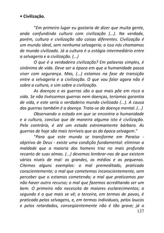 137
• Civilização.
“Em primeiro lugar eu gostaria de dizer que muita gente,
anda confundindo cultura com civilização (...). Na verdade,
porém, cultura e civilização são coisas diferentes. Civilização é
um mundo ideal, sem nenhuma selvageria; a isso nós chamamos
de mundo civilizado. Já a cultura é o estágio intermediário entre
a selvageria e a civilização. (...)
O que é a verdadeira civilização? Em palavras simples, é
sinônimo de vida. Deve ser a época em que a humanidade possa
viver com segurança. Mas, (...) estamos na fase de transição
entre a selvageria e a civilização. O que vou falar agora não é
sobre a cultura, e sim sobre a civilização.
As doenças e as guerras são o que mais põe em risco a
vida. Se não tivéssemos guerras nem doenças, teríamos garantia
de vida, e este seria o verdadeiro mundo civilizado (...). A causa
das guerras também é a doença. Trata-se da doença mental. (...)
Observando o estado em que se encontra a humanidade
e a cultura, concluo que de maneira alguma isto é civilização.
Pelo contrário, é até um estado extremamente bárbaro. As
guerras de hoje são mais terríveis que as da época selvagem.”
“Para que este mundo se transforme em Paraíso -
objetivo de Deus - existe uma condição fundamental: eliminar a
maldade que a maioria dos homens traz no mais profundo
recanto de suas almas. (...) devemos lembrar-nos de que existem
vários níveis de mal: os grandes, os médios e os pequenos.
Citemos alguns exemplos: o mal premeditado, praticado
conscientemente; o mal que cometemos inconscientemente, sem
perceber que o estamos cometendo; o mal que praticamos por
não haver outro recurso; o mal que fazemos acreditando ser um
bem. O primeiro não necessita de maiores esclarecimentos; o
segundo é o que mais se vê; o terceiro, em termos de povos, é
praticado pelos selvagens, e, em termos individuais, pelos loucos
e pelos retardados, conseqüentemente não é tão grave; já o
 
