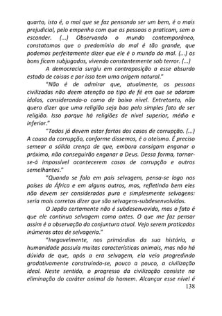 138
quarto, isto é, o mal que se faz pensando ser um bem, é o mais
prejudicial, pelo empenho com que as pessoas o praticam, sem o
esconder. (...) Observando o mundo contemporâneo,
constatamos que o predomínio do mal é tão grande, que
podemos perfeitamente dizer que ele é o mundo do mal. (...) os
bons ficam subjugados, vivendo constantemente sob terror. (...)
A democracia surgiu em contraposição a esse absurdo
estado de coisas e por isso tem uma origem natural.”
“Não é de admirar que, atualmente, as pessoas
civilizadas não deem atenção ao tipo de fé em que se adoram
ídolos, considerando-o como de baixo nível. Entretanto, não
quero dizer que uma religião seja boa pelo simples fato de ser
religião. Isso porque há religiões de nível superior, médio e
inferior.”
“Todos já devem estar fartos dos casos de corrupção. (...)
A causa da corrupção, conforme dissemos, é o ateísmo. É preciso
semear a sólida crença de que, embora consigam enganar o
próximo, não conseguirão enganar a Deus. Dessa forma, tornar-
se-á impossível acontecerem casos de corrupção e outros
semelhantes.”
“Quando se fala em país selvagem, pensa-se logo nos
países da África e em alguns outros, mas, refletindo bem eles
não devem ser considerados pura e simplesmente selvagens:
seria mais corretos dizer que são selvagens-subdesenvolvidos.
O Japão certamente não é subdesenvovido, mas o fato é
que ele continua selvagem como antes. O que me faz pensar
assim é a observação da conjuntura atual. Vejo serem praticados
inúmeros atos de selvageria.”
“Inegavelmente, nos primórdios da sua história, a
humanidade possuía muitas características animais, mas não há
dúvida de que, após a era selvagem, ela veio progredindo
gradativamente construindo-se, pouco a pouco, a civilização
ideal. Neste sentido, o progresso da civilização consiste na
eliminação do caráter animal do homem. Alcançar esse nível é
 