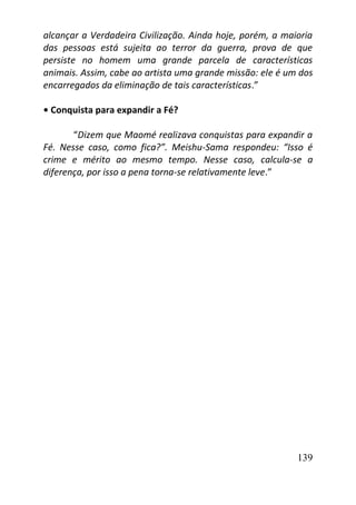 139
alcançar a Verdadeira Civilização. Ainda hoje, porém, a maioria
das pessoas está sujeita ao terror da guerra, prova de que
persiste no homem uma grande parcela de características
animais. Assim, cabe ao artista uma grande missão: ele é um dos
encarregados da eliminação de tais características.”
• Conquista para expandir a Fé?
“Dizem que Maomé realizava conquistas para expandir a
Fé. Nesse caso, como fica?”. Meishu-Sama respondeu: “Isso é
crime e mérito ao mesmo tempo. Nesse caso, calcula-se a
diferença, por isso a pena torna-se relativamente leve.”
 