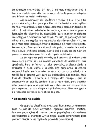 14
de radiação ultravioleta em nosso planeta, mostrando que o
homem evoluiu com diferentes cores de pele para se adaptar
aos diferentes meio-ambientes.
Assim, o homem saiu da África e chegou à Ásia, e de lá foi
para a Oceania, a Europa e por fim para a América. Nas regiões
menos ensolaradas, a pele negra começou a bloquear demais os
raios ultravioletas, sabidamente nocivos, mas essencial para a
formação da vitamina D, necessária para manter o sistema
imunológico e desenvolver os ossos. Por isso, as populações que
migraram para regiões menos ensolaradas desenvolveram uma
pele mais clara para aumentar a absorção de raios ultravioleta.
Portanto, a diferença de coloração da pele, da mais clara até a
mais escura, indicaria simplesmente que a evolução do homem
procurou encontrar uma forma de regular nutriente.
Ao se espalhar pelo mundo, os humanos só tinham uma
arma para enfrentar uma grande variedade de ambientes: sua
aparência. Para enfrentar o calor excessivo, a altura ajuda a
evaporar o suor, como é o caso dos quenianos. O cabelo
encarapinhado ajuda a reter o suor no couro cabeludo e a
resfriá-lo; o oposto vale para as populações das regiões mais
frias do planeta. O corpo e a cabeça dos mongóis, que se
desenvolveram por lá, tendem a ser arredondado para guardar
calor, o nariz, pequeno para não congelar, com narinas estreitas
para aquecer o ar que chega aos pulmões, e os olhos, alongados
e protegidos do vento por dobras de pele.
• Empregado na história
Os egípcios classificavam os seres humanos somente com
base na cor de pele: vermelho- egípcios, amarela- asiático,
branco- populações do norte, preta- populações subsaarianas
(corresponde à chamada África negra, assim denominada pela
predominância nessa região de povos de pele escura).
 