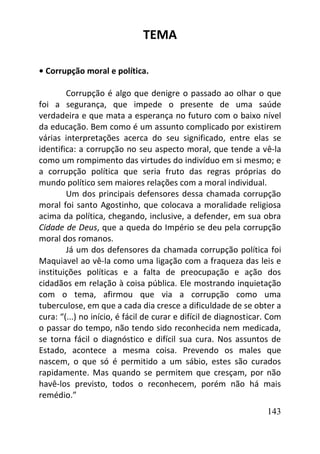 143
TEMA
• Corrupção moral e política.
Corrupção é algo que denigre o passado ao olhar o que
foi a segurança, que impede o presente de uma saúde
verdadeira e que mata a esperança no futuro com o baixo nível
da educação. Bem como é um assunto complicado por existirem
várias interpretações acerca do seu significado, entre elas se
identifica: a corrupção no seu aspecto moral, que tende a vê-la
como um rompimento das virtudes do indivíduo em si mesmo; e
a corrupção política que seria fruto das regras próprias do
mundo político sem maiores relações com a moral individual.
Um dos principais defensores dessa chamada corrupção
moral foi santo Agostinho, que colocava a moralidade religiosa
acima da política, chegando, inclusive, a defender, em sua obra
Cidade de Deus, que a queda do Império se deu pela corrupção
moral dos romanos.
Já um dos defensores da chamada corrupção política foi
Maquiavel ao vê-la como uma ligação com a fraqueza das leis e
instituições políticas e a falta de preocupação e ação dos
cidadãos em relação à coisa pública. Ele mostrando inquietação
com o tema, afirmou que via a corrupção como uma
tuberculose, em que a cada dia cresce a dificuldade de se obter a
cura: “(...) no início, é fácil de curar e difícil de diagnosticar. Com
o passar do tempo, não tendo sido reconhecida nem medicada,
se torna fácil o diagnóstico e difícil sua cura. Nos assuntos de
Estado, acontece a mesma coisa. Prevendo os males que
nascem, o que só é permitido a um sábio, estes são curados
rapidamente. Mas quando se permitem que cresçam, por não
havê-los previsto, todos o reconhecem, porém não há mais
remédio.”
 