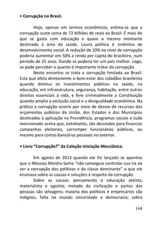 144
• Corrupção no Brasil.
Hoje, apenas em termos econômicos, estima-se que a
corrupção custe cerca de 72 bilhões de reais ao Brasil. É mais do
que se gasta com educação e quase o mesmo montante
destinado à área da saúde. Lisura política é sinônima de
desenvolvimento social. A redução de 10% no nível de corrupção
poderia aumentar em 50% a renda per capita do brasileiro, num
período de 25 anos. Donde se poderia ter um país melhor. Logo,
se pode perceber o quanto é importante tratar da corrupção.
Neste encontro se trata a corrupção limitada ao Brasil.
Esta que afeta diretamente o bem-estar dos cidadãos brasileiros
quando diminui os investimentos públicos na saúde, na
educação, em infraestrutura, segurança, habitação, entre outros
direitos essenciais à vida, e fere criminalmente a Constituição
quando amplia a exclusão social e a desigualdade econômica. Na
prática a corrupção ocorre por meio de desvio de recursos dos
orçamentos públicos da União, dos Estados e dos Municípios
destinados à aplicação na Previdência, programas sociais e tudo
mencionado acima que, entretanto, são desviados para financiar
campanhas eleitorais, corromper funcionários públicos, ou
mesmo para contas bancárias pessoais no exterior.
• Livro “Corrupção?” da Coleção Iniciação Messiânica.
Em agosto de 2013 quando ele foi lançado se apontou
que o Messias Meishu-Sama “não conseguia controlar sua ira ao
ver a corrupção dos políticos e da classe dominante” e que ele
ensinava sobre as causas e soluções a respeito da corrupção.
Sobre as causas: pensamento e educação ateísta,
materialista e egoísta; metade da civilização e partes das
pessoas são selvagens; maioria dos políticos e empresários são
indignos; falta no mundo sinceridade e democracia; sobra
 