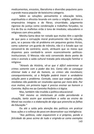 145
medicamentos, encostos, liberalismo e diversões populares para
a grande massa popular de baixíssima categoria.
Sobre as soluções: pensamento e educação teísta,
espiritualista e altruísta levando em conta a religião; políticos e
empresários íntegros e de fibras; sinceridade; julgamento
rigoroso da justiça como condenação a trabalhos forçados; na
Era do Dia os malfeitos virão à tona de imediato; educadores e
religiosos com alma polida.
Meishu-Sama deve ter notado que muitos têm a opinião
de que para a corrupção moral praticamente não há solução,
pois, se a pessoa não vê problema em pequenos gestos ilícitos,
como subornar um guarda de trânsito, não é o Estado que vai
convencê-lo do contrário; assim, atribuem que os meios que
dispomos para combatê-la serem essencialmente políticos-
institucionais. O Messias não está convencido deste ponto de
vista e assinala a saída cultural tratada pela educação familiar e
religiosa:
“Através da História, vê-se que é difícil exterminar os
crimes somente com o poder das leis. Como não se consegue
eliminar todo o mal do homem, os crimes são inevitáveis;
consequentemente, só a Religião poderá trazer a verdadeira
solução para o problema. Contudo, casos que exigem soluções
imediatas não poderão ser resolvidos apenas por meio dela. Por
esse motivo, em primeiro lugar é preciso ensinar ao homem o
Caminho. Refiro-me ao Caminho Perfeito e à lógica.
Mas, também não invalida a política educacional:
“Até mesmo os intelectuais já estão percebendo a
situação, tanto assim que aconselham a volta ao ensino da
Moral nas escolas e a elaboração de algo que preencha as falhas
da Educação.”
Ou até a saída pela atenção dos políticos em praticar
boas ações e o esforço do povo em desenvolver sua inteligência:
“Aos políticos, cabe esquecerem a si próprios, pondo a
felicidade do povo acima de tudo e erigindo-se como exemplos
 