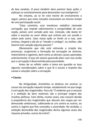 146
de boa conduta. O povo também deve praticar boas ações e
esforçar-se constantemente para desenvolver sua inteligência.”
No entanto, ao se ler este trecho de ensinamento a
seguir, parece que estas soluções necessitam ao mesmo tempo
de uma participação social:
“Caso contrário, esse tenebroso malefício chamado
corrupção, que impede sobremaneira a prosperidade de uma
nação, jamais será cortado pela raiz. Contudo, não basta ler
sobre o assunto ou ouvir ideias que entrem por um ouvido e
saiam pelo outro. Caso nossa ação se limite só a isso, com
certeza, chegará o dia de se "morder o umbigo", ou melhor, não
haverá mais solução alguma possível.”
Obviamente que não está retirando a criação das
premissas, surgimento e formação da corrupção ao ateísmo,
materialismo e egoísmo, bem como as demais causas apontadas
anteriormente. O que ele estaria querendo dizer com isso senão
que a corrupção é desenvolvida pela passividade.
Antes de se refletir sobre o tema em questão se tece
algumas considerações sobre o que lê e escuta a respeito das
causas e soluções sobre a corrupção.
• Causas.
Na Antiguidade, Aristóteles se dedicou em analisar as
causas da corrupção naquele tempo, notadamente no que tange
à corrupção dos magistrados. Para ele “É evidente que o excesso
e a ambição de bens materiais são a principal origem das
revoltas políticas. Com efeito, muitas vezes, elas nascem devido
à prepotência dos magistrados que abusam dos cargos por ser
demasiado ambiciosos, sublevando-se uns contra os outros, ou
contra o regime que lhes concedeu a autoridade. Na verdade, a
ambição desmedida dos magistrados deriva algumas vezes das
riquezas privadas, outras do erário”.
 
