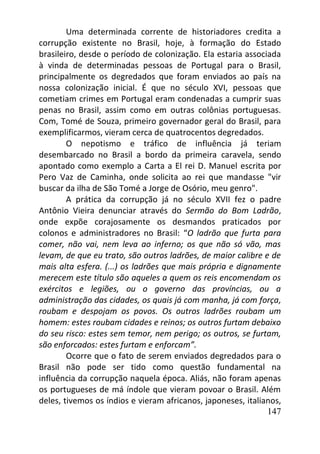 147
Uma determinada corrente de historiadores credita a
corrupção existente no Brasil, hoje, à formação do Estado
brasileiro, desde o período de colonização. Ela estaria associada
à vinda de determinadas pessoas de Portugal para o Brasil,
principalmente os degredados que foram enviados ao país na
nossa colonização inicial. É que no século XVI, pessoas que
cometiam crimes em Portugal eram condenadas a cumprir suas
penas no Brasil, assim como em outras colônias portuguesas.
Com, Tomé de Souza, primeiro governador geral do Brasil, para
exemplificarmos, vieram cerca de quatrocentos degredados.
O nepotismo e tráfico de influência já teriam
desembarcado no Brasil a bordo da primeira caravela, sendo
apontado como exemplo a Carta a El rei D. Manuel escrita por
Pero Vaz de Caminha, onde solicita ao rei que mandasse "vir
buscar da ilha de São Tomé a Jorge de Osório, meu genro".
A prática da corrupção já no século XVII fez o padre
Antônio Vieira denunciar através do Sermão do Bom Ladrão,
onde expõe corajosamente os desmandos praticados por
colonos e administradores no Brasil: “O ladrão que furta para
comer, não vai, nem leva ao inferno; os que não só vão, mas
levam, de que eu trato, são outros ladrões, de maior calibre e de
mais alta esfera. (...) os ladrões que mais própria e dignamente
merecem este título são aqueles a quem os reis encomendam os
exércitos e legiões, ou o governo das províncias, ou a
administração das cidades, os quais já com manha, já com força,
roubam e despojam os povos. Os outros ladrões roubam um
homem: estes roubam cidades e reinos; os outros furtam debaixo
do seu risco: estes sem temor, nem perigo; os outros, se furtam,
são enforcados: estes furtam e enforcam”.
Ocorre que o fato de serem enviados degredados para o
Brasil não pode ser tido como questão fundamental na
influência da corrupção naquela época. Aliás, não foram apenas
os portugueses de má índole que vieram povoar o Brasil. Além
deles, tivemos os índios e vieram africanos, japoneses, italianos,
 