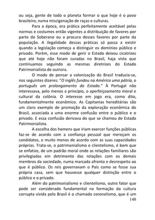 148
ou seja, gente de todo o planeta formar o que hoje é o povo
brasileiro, numa miscigenação de raças e culturas.
Para a época, era prática perfeitamente aceitável pelas
normas e costumes então vigentes a distribuição de favores por
parte do Soberano ou a procura desses favores por parte da
população. A ilegalidade dessas práticas só passa a existir
quando a legislação começa a distinguir os domínios público e
privado. Porém, esse modo de gerir o Estado deixou cicatrizes
que até hoje não foram curadas no Brasil, haja vista que
continuamos seguindo as mesmas diretrizes do Estado
Patrimonialista de outrora.
O modo de pensar a colonização do Brasil traduzia-se,
nos seguintes dizeres: “O inglês fundou na América uma pátria, o
português um prolongamento do Estado.” À Portugal não
interessava, pelo menos a princípio, o aperfeiçoamento moral e
cultural da colônia. O interesse em jogo era, como dito,
fundamentalmente econômico. As Capitanias hereditárias são
um claro exemplo de promoção da exploração econômica do
Brasil, associada a uma enorme confusão entre o público e o
privado. E essa confusão derivava do que se chamou de Estado
Patrimonialista.
A escolha dos homens que iriam exercer funções públicas
faz-se de acordo com a confiança pessoal que mereçam os
candidatos, e muito menos de acordo com as suas capacidades
próprias. Trata-se, o patrimonialismo e clientelismo, é bom que
se enfatize, de um padrão moral onde as relações familiares são
privilegiadas em detrimento das relações com os demais
membros da sociedade, numa marcada afronta e desrespeito ao
que é público. Os reis governavam o País como se fosse sua
própria casa, sem que houvesse qualquer distinção entre o
público e o privado.
Além do patrimonialismo e clientelismo, outro fator que
pode ser considerado fundamental na formação da cultura
corrupta vivida pelo Brasil é o chamado coronelismo, que é um
 