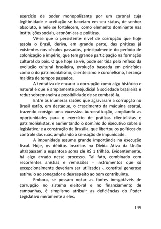 149
exercício de poder monopolizante por um coronel cuja
legitimidade e aceitação se baseiam em seu status, de senhor
absoluto, e nele se fortalecem, como elemento dominante nas
instituições sociais, econômicas e políticas.
Vê-se que o persistente nível de corrupção que hoje
assola o Brasil, deriva, em grande parte, das práticas já
existentes nos séculos passados, principalmente do período de
colonização e império, que tem grande participação na formação
cultural do país. O que hoje se vê, pode ser tida pelo reflexo da
evolução cultural brasileira, evolução baseada em princípios
como o do patrimonialismo, clientelismo e coronelismo, herança
maldita de tempos passados.
A tentativa de encarar a corrupção como algo histórico e
natural é que é amplamente prejudicial à sociedade brasileira e
reduz sobremaneira a possibilidade de se combatê-la.
Entre as inúmeras razões que agravaram a corrupção no
Brasil estão, em destaque, o crescimento da máquina estatal,
trazendo consigo uma excessiva burocratização, ampliando as
oportunidades para o exercício de práticas clientelistas e
patrimonialistas, e aumentando o domínio do executivo sobre o
legislativo; e a construção de Brasília, que libertou os políticos do
controle das ruas, ampliando a sensação de impunidade.
A impunidade assume grande importância na execução
fiscal. Hoje, os débitos inscritos na Dívida Ativa da União
ultrapassam a espantosa soma de R$ 1 trilhão. Evidentemente,
há algo errado nesse processo. Tal fato, combinado com
recorrentes anistias e remissões - instrumentos que só
excepcionalmente deveriam ser utilizados -, constitui generoso
estímulo ao sonegador e desrespeito ao bom contribuinte.
Embora, se possam notar as fontes inesgotáveis de
corrupção no sistema eleitoral e no financiamento de
campanhas, é simplismo atribuir as deficiências do Poder
Legislativo meramente a eles.
 