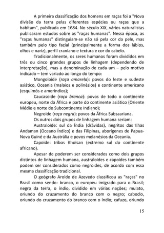 15
A primeira classificação dos homens em raças foi a "Nova
divisão da terra pelas diferentes espécies ou raças que a
habitam", publicada em 1684. No século XIX, vários naturalistas
publicaram estudos sobre as "raças humanas". Nessa época, as
"raças humanas" distinguiam-se não só pela cor da pele, mas
também pelo tipo facial (principalmente a forma dos lábios,
olhos e nariz), perfil craniano e textura e cor do cabelo.
Tradicionalmente, os seres humanos foram divididos em
três ou cinco grandes grupos de linhagem (dependendo de
interpretação), mas a denominação de cada um – pelo motivo
indicado – tem variado ao longo do tempo:
Mongoloide (raça amarela): povos do leste e sudeste
asiático, Oceania (malaios e polinésios) e continente americano
(esquimós e ameríndios);
Caucasoide (raça branca): povos de todo o continente
europeu, norte da África e parte do continente asiático (Oriente
Médio e norte do Subcontinente Indiano);
Negroide (raça negra): povos da África Subsaariana.
Os outros dois grupos de linhagem humana seriam:
Australoide: sul da Índia (drávidas), negritos das Ilhas
Andaman (Oceano Índico) e das Filipinas, aborígenes de Papua-
Nova Guiné e da Austrália e povos melanésios da Oceania.
Capoide: tribos Khoisan (extremo sul do continente
africano).
Apesar de poderem ser considerados como dois grupos
distintos de linhagem humana, australoides e capoides também
podem ser considerados como negroides, de acordo com essa
mesma classificação tradicional.
O geógrafo Aroldo de Azevedo classificou as "raças" no
Brasil como sendo: branco, o europeu imigrado para o Brasil;
negro da terra, o índio, dividido em várias nações; mulato,
oriundo do cruzamento do branco com o negro; caboclo,
oriundo do cruzamento do branco com o índio; cafuzo, oriundo
 
