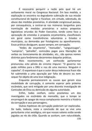 150
É necessário perquirir a razão pela qual há um
aviltamento moral no Congresso Nacional. Em boa medida, a
explicação se encontra na degradante subtração de sua missão
constitucional de legislar e fiscalizar, em virtude, sobretudo, do
abuso das medidas provisórias. A atividade congressual passou,
por consequência, a centrar-se nas inúmeras barganhas para
tramitação de medidas provisórias e outras propostas
legislativas oriundas do Poder Executivo, tendo como foco a
aprovação de emendas à proposta orçamentária, classificáveis
em geral como transferências voluntárias a Estados e
municípios, ou demandas por fisiologismo ou aparelhamento.
Essas práticas deságuam, quase sempre, em corrupção.
"Anões do orçamento", "mensalão", "sanguessugas",
"vampiros", “petrolão”, comissões pagas para liberações de
verbas ou licenciamento de atividades, etc., são apenas nomes
distintos para fenômenos decorrentes daquelas práticas.
Mais recentemente, um conhecido parlamentar
pronunciou esta pérola do cinismo impune: "O governo nos
pede milhões para a DRU e nos dá uma merreca. Ninguém é
capacho". O espantoso é que o autor dessa indecorosa frase não
foi submetido a uma apuração por falta de decoro ou nem
sequer foi objeto de uma leve indignação.
Enquanto permanecerem as causas que geram essa
modalidade de corrupção, é somente esperar pelo próximo
escândalo, que será mitigado por uma discreta investigação de
Comissões de Ética ou demissão de alguma autoridade.
Enfim, todos confiam, como proclamou um dos
investigados no escândalo do mensalão, que o tempo se
encarregará de apagar de nossa complacente memória a história
da corrupção e seus personagens.
Outras hipóteses de corrupção poderiam ser exploradas.
De tudo, todavia, resta a conclusão de que se vive uma
perturbante crise axiológica, em que nossos valores estão sendo
jogados ao rés do chão. Quando se aceitam, com naturalidade,
 