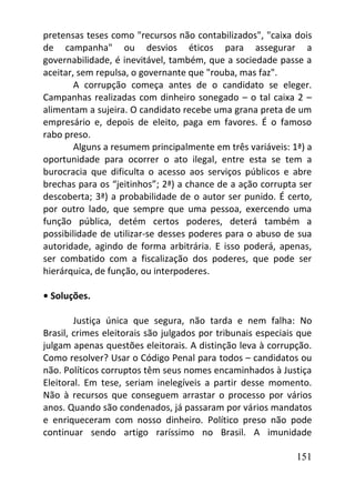 151
pretensas teses como "recursos não contabilizados", "caixa dois
de campanha" ou desvios éticos para assegurar a
governabilidade, é inevitável, também, que a sociedade passe a
aceitar, sem repulsa, o governante que "rouba, mas faz".
A corrupção começa antes de o candidato se eleger.
Campanhas realizadas com dinheiro sonegado – o tal caixa 2 –
alimentam a sujeira. O candidato recebe uma grana preta de um
empresário e, depois de eleito, paga em favores. É o famoso
rabo preso.
Alguns a resumem principalmente em três variáveis: 1ª) a
oportunidade para ocorrer o ato ilegal, entre esta se tem a
burocracia que dificulta o acesso aos serviços públicos e abre
brechas para os “jeitinhos”; 2ª) a chance de a ação corrupta ser
descoberta; 3ª) a probabilidade de o autor ser punido. É certo,
por outro lado, que sempre que uma pessoa, exercendo uma
função pública, detém certos poderes, deterá também a
possibilidade de utilizar-se desses poderes para o abuso de sua
autoridade, agindo de forma arbitrária. E isso poderá, apenas,
ser combatido com a fiscalização dos poderes, que pode ser
hierárquica, de função, ou interpoderes.
• Soluções.
Justiça única que segura, não tarda e nem falha: No
Brasil, crimes eleitorais são julgados por tribunais especiais que
julgam apenas questões eleitorais. A distinção leva à corrupção.
Como resolver? Usar o Código Penal para todos – candidatos ou
não. Políticos corruptos têm seus nomes encaminhados à Justiça
Eleitoral. Em tese, seriam inelegíveis a partir desse momento.
Não à recursos que conseguem arrastar o processo por vários
anos. Quando são condenados, já passaram por vários mandatos
e enriqueceram com nosso dinheiro. Político preso não pode
continuar sendo artigo raríssimo no Brasil. A imunidade
 