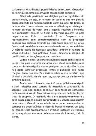 152
parlamentar e as diversas possibilidades de recursos não podem
permitir que mesmo os corruptos escapem das punições.
Fidelidade partidária: As eleições para o Legislativo são
proporcionais, ou seja, o número de cadeiras que um partido
ocupa depende do número total de votos na sigla. No Brasil, se
deve acabar com o cálculo que usa o método que privilegia o
número absoluto de votos que a legenda recebeu e incentiva
que candidatos nanicos se filiem a legendas maiores só para
pegar carona. Pois, o resultado é um Congresso com
representantes sem comprometimento com as propostas
políticas dos partidos, levando ao troca-troca sem fim de siglas.
Deste modo se defende a expressividade de votos do candidato:
O método usado na Noruega considera também o número de
votos individuais dos políticos. Assim, dificulta a eleição de
candidatos com votações pouco expressivas.
Cadeia neles: Funcionários públicos pegos com a boca na
botija – ou, para usar uma metáfora mais atual, com dinheiro na
cueca – são investigados como qualquer outro cidadão, o que
não pode significar processos lentos e punições que nunca
chegam. Uma das soluções seria instituir o rito sumário, que
diminui a possibilidade de recursos, para processos de desvio de
dinheiro público.
Acabar com o toma lá, dá cá: O poder público é obrigado
a abrir licitações para compra de materiais e contratação de
serviços. Elas não podem continuar com focos de corrupção,
onde empresários são favorecidos nos processos de licitação, em
troca de propina. O resultado disso é o superfaturamento e o
povo acaba pagando muito por produtos ou serviços que custam
bem menos. Quando a sociedade toda puder acompanhar as
compras do poder público, o risco de fraude é menor. Um jeito
de garantir essa transparência é instituir licitações eletrônicas,
em que qualquer empresa pode concorrer via internet, tudo às
claras.
 