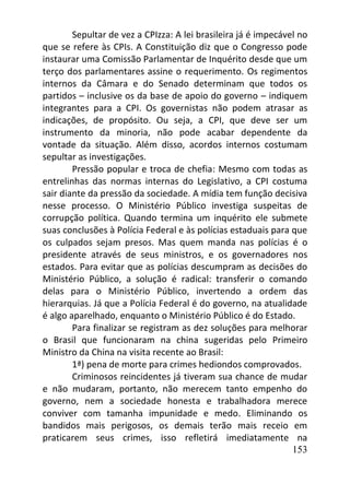 153
Sepultar de vez a CPIzza: A lei brasileira já é impecável no
que se refere às CPIs. A Constituição diz que o Congresso pode
instaurar uma Comissão Parlamentar de Inquérito desde que um
terço dos parlamentares assine o requerimento. Os regimentos
internos da Câmara e do Senado determinam que todos os
partidos – inclusive os da base de apoio do governo – indiquem
integrantes para a CPI. Os governistas não podem atrasar as
indicações, de propósito. Ou seja, a CPI, que deve ser um
instrumento da minoria, não pode acabar dependente da
vontade da situação. Além disso, acordos internos costumam
sepultar as investigações.
Pressão popular e troca de chefia: Mesmo com todas as
entrelinhas das normas internas do Legislativo, a CPI costuma
sair diante da pressão da sociedade. A mídia tem função decisiva
nesse processo. O Ministério Público investiga suspeitas de
corrupção política. Quando termina um inquérito ele submete
suas conclusões à Polícia Federal e às polícias estaduais para que
os culpados sejam presos. Mas quem manda nas polícias é o
presidente através de seus ministros, e os governadores nos
estados. Para evitar que as polícias descumpram as decisões do
Ministério Público, a solução é radical: transferir o comando
delas para o Ministério Público, invertendo a ordem das
hierarquias. Já que a Polícia Federal é do governo, na atualidade
é algo aparelhado, enquanto o Ministério Público é do Estado.
Para finalizar se registram as dez soluções para melhorar
o Brasil que funcionaram na china sugeridas pelo Primeiro
Ministro da China na visita recente ao Brasil:
1ª) pena de morte para crimes hediondos comprovados.
Criminosos reincidentes já tiveram sua chance de mudar
e não mudaram, portanto, não merecem tanto empenho do
governo, nem a sociedade honesta e trabalhadora merece
conviver com tamanha impunidade e medo. Eliminando os
bandidos mais perigosos, os demais terão mais receio em
praticarem seus crimes, isso refletirá imediatamente na
 