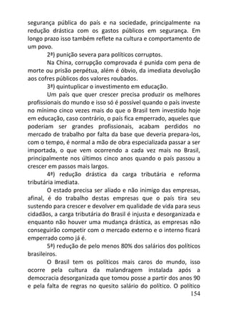 154
segurança pública do país e na sociedade, principalmente na
redução drástica com os gastos públicos em segurança. Em
longo prazo isso também reflete na cultura e comportamento de
um povo.
2ª) punição severa para políticos corruptos.
Na China, corrupção comprovada é punida com pena de
morte ou prisão perpétua, além é óbvio, da imediata devolução
aos cofres públicos dos valores roubados.
3ª) quintuplicar o investimento em educação.
Um país que quer crescer precisa produzir os melhores
profissionais do mundo e isso só é possível quando o país investe
no mínimo cinco vezes mais do que o Brasil tem investido hoje
em educação, caso contrário, o país fica emperrado, aqueles que
poderiam ser grandes profissionais, acabam perdidos no
mercado de trabalho por falta da base que deveria prepara-los,
com o tempo, é normal a mão de obra especializada passar a ser
importada, o que vem ocorrendo a cada vez mais no Brasil,
principalmente nos últimos cinco anos quando o país passou a
crescer em passos mais largos.
4ª) redução drástica da carga tributária e reforma
tributária imediata.
O estado precisa ser aliado e não inimigo das empresas,
afinal, é do trabalho destas empresas que o país tira seu
sustendo para crescer e devolver em qualidade de vida para seus
cidadãos, a carga tributária do Brasil é injusta e desorganizada e
enquanto não houver uma mudança drástica, as empresas não
conseguirão competir com o mercado externo e o interno ficará
emperrado como já é.
5ª) redução de pelo menos 80% dos salários dos políticos
brasileiros.
O Brasil tem os políticos mais caros do mundo, isso
ocorre pela cultura da malandragem instalada após a
democracia desorganizada que tomou posse a partir dos anos 90
e pela falta de regras no quesito salário do político. O político
 