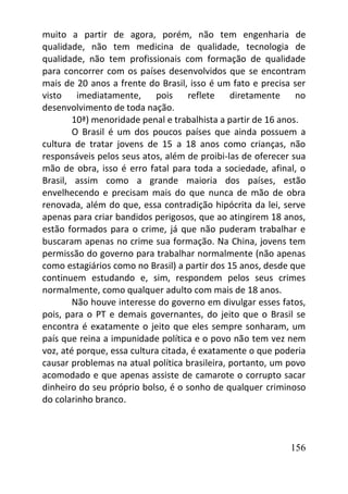 156
muito a partir de agora, porém, não tem engenharia de
qualidade, não tem medicina de qualidade, tecnologia de
qualidade, não tem profissionais com formação de qualidade
para concorrer com os países desenvolvidos que se encontram
mais de 20 anos a frente do Brasil, isso é um fato e precisa ser
visto imediatamente, pois reflete diretamente no
desenvolvimento de toda nação.
10ª) menoridade penal e trabalhista a partir de 16 anos.
O Brasil é um dos poucos países que ainda possuem a
cultura de tratar jovens de 15 a 18 anos como crianças, não
responsáveis pelos seus atos, além de proibi-las de oferecer sua
mão de obra, isso é erro fatal para toda a sociedade, afinal, o
Brasil, assim como a grande maioria dos países, estão
envelhecendo e precisam mais do que nunca de mão de obra
renovada, além do que, essa contradição hipócrita da lei, serve
apenas para criar bandidos perigosos, que ao atingirem 18 anos,
estão formados para o crime, já que não puderam trabalhar e
buscaram apenas no crime sua formação. Na China, jovens tem
permissão do governo para trabalhar normalmente (não apenas
como estagiários como no Brasil) a partir dos 15 anos, desde que
continuem estudando e, sim, respondem pelos seus crimes
normalmente, como qualquer adulto com mais de 18 anos.
Não houve interesse do governo em divulgar esses fatos,
pois, para o PT e demais governantes, do jeito que o Brasil se
encontra é exatamente o jeito que eles sempre sonharam, um
país que reina a impunidade política e o povo não tem vez nem
voz, até porque, essa cultura citada, é exatamente o que poderia
causar problemas na atual política brasileira, portanto, um povo
acomodado e que apenas assiste de camarote o corrupto sacar
dinheiro do seu próprio bolso, é o sonho de qualquer criminoso
do colarinho branco.
 