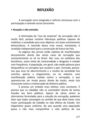 157
REFLEXÃO
A corrupção seria estagnada e sofreria retrocesso com a
participação e controle social consciente.
• Atuação e não omissão.
A eliminação do "ovo da serpente" da corrupção não é
tarefa fácil, porque reclama lideranças políticas capazes de
mobilizar a sociedade para esse objetivo, em bases estritamente
democráticas. A reversão dessa crise moral, entretanto, é
condição indispensável para a construção do futuro do País.
As páginas dos jornais estão repletas de manifestações
descontentes diante dos vários casos de corrupção que
constantemente se vê no Brasil. Nas ruas, no cotidiano dos
brasileiros, outro tanto de contrariedade e desgosto é notado
com frequência. A população, em geral, não mede palavras para
desqualificar os corruptos que assolam o país. Contudo, parece-
nos que esse tal aborrecimento e a revolta da sociedade fica
restritos apenas a xingamentos, ou no máximo, uma
manifestação pública isolada contra a corrupção, o que
aparenta-nos ser muito pouco diante do muito, nesta luta
incessante contra a malversação de dinheiro público.
É preciso um embate mais efetivo, mais constante. É
preciso que os cidadãos não se acomodem diante de tantas
fraudes aos bens públicos. Apesar de várias serem as
alternativas formuladas para a solução da corrupção, podemos
dizer que todas convergem no sentido de que deve haver uma
maior participação do cidadão na vida efetiva do Estado. Um
diagnóstico quase unânime, diz que quando uma população
passa a não mais compartilhar a vida política de sua
 