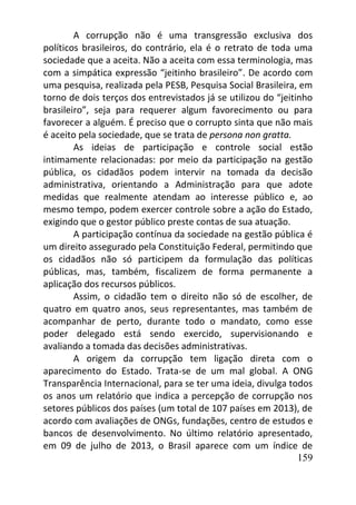 159
A corrupção não é uma transgressão exclusiva dos
políticos brasileiros, do contrário, ela é o retrato de toda uma
sociedade que a aceita. Não a aceita com essa terminologia, mas
com a simpática expressão “jeitinho brasileiro”. De acordo com
uma pesquisa, realizada pela PESB, Pesquisa Social Brasileira, em
torno de dois terços dos entrevistados já se utilizou do “jeitinho
brasileiro”, seja para requerer algum favorecimento ou para
favorecer a alguém. É preciso que o corrupto sinta que não mais
é aceito pela sociedade, que se trata de persona non gratta.
As ideias de participação e controle social estão
intimamente relacionadas: por meio da participação na gestão
pública, os cidadãos podem intervir na tomada da decisão
administrativa, orientando a Administração para que adote
medidas que realmente atendam ao interesse público e, ao
mesmo tempo, podem exercer controle sobre a ação do Estado,
exigindo que o gestor público preste contas de sua atuação.
A participação contínua da sociedade na gestão pública é
um direito assegurado pela Constituição Federal, permitindo que
os cidadãos não só participem da formulação das políticas
públicas, mas, também, fiscalizem de forma permanente a
aplicação dos recursos públicos.
Assim, o cidadão tem o direito não só de escolher, de
quatro em quatro anos, seus representantes, mas também de
acompanhar de perto, durante todo o mandato, como esse
poder delegado está sendo exercido, supervisionando e
avaliando a tomada das decisões administrativas.
A origem da corrupção tem ligação direta com o
aparecimento do Estado. Trata-se de um mal global. A ONG
Transparência Internacional, para se ter uma ideia, divulga todos
os anos um relatório que indica a percepção de corrupção nos
setores públicos dos países (um total de 107 países em 2013), de
acordo com avaliações de ONGs, fundações, centro de estudos e
bancos de desenvolvimento. No último relatório apresentado,
em 09 de julho de 2013, o Brasil aparece com um índice de
 