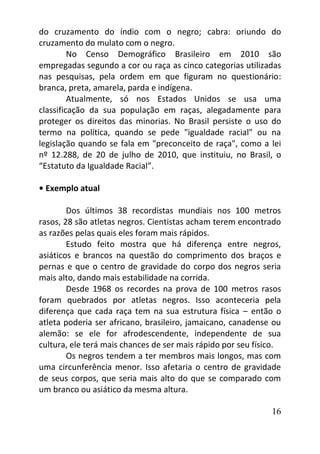 16
do cruzamento do índio com o negro; cabra: oriundo do
cruzamento do mulato com o negro.
No Censo Demográfico Brasileiro em 2010 são
empregadas segundo a cor ou raça as cinco categorias utilizadas
nas pesquisas, pela ordem em que figuram no questionário:
branca, preta, amarela, parda e indígena.
Atualmente, só nos Estados Unidos se usa uma
classificação da sua população em raças, alegadamente para
proteger os direitos das minorias. No Brasil persiste o uso do
termo na política, quando se pede "igualdade racial" ou na
legislação quando se fala em "preconceito de raça", como a lei
nº 12.288, de 20 de julho de 2010, que instituiu, no Brasil, o
“Estatuto da Igualdade Racial”.
• Exemplo atual
Dos últimos 38 recordistas mundiais nos 100 metros
rasos, 28 são atletas negros. Cientistas acham terem encontrado
as razões pelas quais eles foram mais rápidos.
Estudo feito mostra que há diferença entre negros,
asiáticos e brancos na questão do comprimento dos braços e
pernas e que o centro de gravidade do corpo dos negros seria
mais alto, dando mais estabilidade na corrida.
Desde 1968 os recordes na prova de 100 metros rasos
foram quebrados por atletas negros. Isso aconteceria pela
diferença que cada raça tem na sua estrutura física – então o
atleta poderia ser africano, brasileiro, jamaicano, canadense ou
alemão: se ele for afrodescendente, independente de sua
cultura, ele terá mais chances de ser mais rápido por seu físico.
Os negros tendem a ter membros mais longos, mas com
uma circunferência menor. Isso afetaria o centro de gravidade
de seus corpos, que seria mais alto do que se comparado com
um branco ou asiático da mesma altura.
 