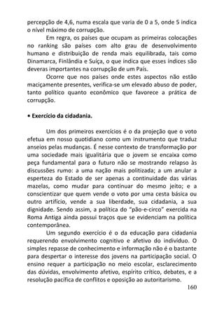 160
percepção de 4,6, numa escala que varia de 0 a 5, onde 5 indica
o nível máximo de corrupção.
Em regra, os países que ocupam as primeiras colocações
no ranking são países com alto grau de desenvolvimento
humano e distribuição de renda mais equilibrada, tais como
Dinamarca, Finlândia e Suíça, o que indica que esses índices são
deveras importantes na corrupção de um País.
Ocorre que nos países onde estes aspectos não estão
maciçamente presentes, verifica-se um elevado abuso de poder,
tanto político quanto econômico que favorece a prática de
corrupção.
• Exercício da cidadania.
Um dos primeiros exercícios é o da projeção que o voto
efetua em nosso quotidiano como um instrumento que traduz
anseios pelas mudanças. É nesse contexto de transformação por
uma sociedade mais igualitária que o jovem se encaixa como
peça fundamental para o futuro não se mostrando relapso às
discussões rumo: a uma nação mais politizada; a um anular a
esperteza do Estado de ser apenas a continuidade das várias
mazelas, como mudar para continuar do mesmo jeito; e a
conscientizar que quem vende o voto por uma cesta básica ou
outro artifício, vende a sua liberdade, sua cidadania, a sua
dignidade. Sendo assim, a política do “pão-e-circo” exercida na
Roma Antiga ainda possui traços que se evidenciam na política
contemporânea.
Um segundo exercício é o da educação para cidadania
requerendo envolvimento cognitivo e afetivo do indivíduo. O
simples repasse de conhecimento e informação não é o bastante
para despertar o interesse dos jovens na participação social. O
ensino requer a participação no meio escolar, esclarecimento
das dúvidas, envolvimento afetivo, espírito crítico, debates, e a
resolução pacífica de conflitos e oposição ao autoritarismo.
 