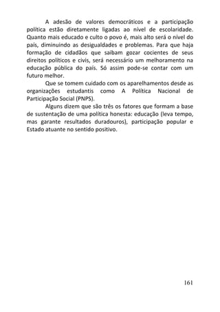161
A adesão de valores democráticos e a participação
política estão diretamente ligadas ao nível de escolaridade.
Quanto mais educado e culto o povo é, mais alto será o nível do
país, diminuindo as desigualdades e problemas. Para que haja
formação de cidadãos que saibam gozar cocientes de seus
direitos políticos e civis, será necessário um melhoramento na
educação pública do país. Só assim pode-se contar com um
futuro melhor.
Que se tomem cuidado com os aparelhamentos desde as
organizações estudantis como A Política Nacional de
Participação Social (PNPS).
Alguns dizem que são três os fatores que formam a base
de sustentação de uma política honesta: educação (leva tempo,
mas garante resultados duradouros), participação popular e
Estado atuante no sentido positivo.
 