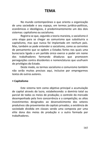 165
TEMA
No mundo contemporâneo o que orienta a organização
de uma sociedade e seu espaço, em termos jurídico-políticos,
econômicos e ideológicos, é predominantemente um dos dois
sistemas: capitalismo ou socialismo.
Registra-se que, segundo a teoria marxista, o socialismo é
uma etapa para se chegar ao comunismo que substituiria o
capitalismo, mas que nunca foi implantado em nenhum país.
Mas, também se pode entender o socialismo, como as correntes
de pensamento que se opõem a Estados fortes nos quais uma
burocracia ligada a um partido único exerce o poder em nome
dos trabalhadores formando ditaduras que promovem
perseguições contra dissidentes e nomenclaturas que usufruem
de privilégios do Estado.
Deste modo, os termos socialismo e comunismo também
não serão muitos precisos aqui, inclusive por empregarmos
textos de outros autores.
• Capitalismo
Este sistema tem como objetivo principal a acumulação
de capital através do lucro, estabelecendo: o domínio total ou
parcial de todos os meios de produção; o controle do mercado
desempenhado pela livre concorrência e a competição; os altos
investimentos designados ao desenvolvimento dos setores
produtivos são provenientes de capitais privados; a existência de
sociedade dividida em classes sendo uma composta por uma
elite dona dos meios de produção e a outra formada por
trabalhadores.
 