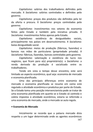 167
Capitalismo: salários dos trabalhadores definidos pelo
mercado. X Socialismo: salários controlados e definidos pelo
governo.
Capitalismo: preços dos produtos são definidos pela lei
da oferta e procura. X Socialismo: preços controlados pelo
governo.
Capitalismo: investimentos nos setores da economia
feitos pelo Estado e também pela iniciativa privada. X
Socialismo: investimentos feitos apenas pelo Estado.
Capitalismo: existência de desigualdades sociais,
principalmente nos países em desenvolvimento. X Socialismo:
baixa desigualdade social.
Capitalismo: meios de produção (fábricas, fazendas) e
bancos nas mãos de particulares (propriedade privada). X
Socialismo: fábricas, fazendas, bancos controlados pelo governo.
Capitalismo: valorização e existência do lucro nos
negócios, que ficam para o(s) proprietário(s). x Socialismo: a
renda derivada da produção é socializada entre os
trabalhadores.
Tendo em vista o tempo desse encontro, este será
limitado ao aspecto econômico, qual seja: economia de mercado
e economia planificada.
Uma das principais diferenças entre economia de
mercado e economia planificada se resume em como está
regulada a atividade econômica e produtiva por parte do Estado.
Se o Estado toma uma posição intervencionista pode se tratar de
uma economia planificada em quanto se o Estado só controla e
coleta impostos à atividade econômica, estaria se referindo a
uma economia de mercado, onde o mercado se auto regula.
• Economia de Mercado
Inicialmente se recorda que a palavra mercado dizia
respeito a um lugar determinado onde os agentes econômicos
 