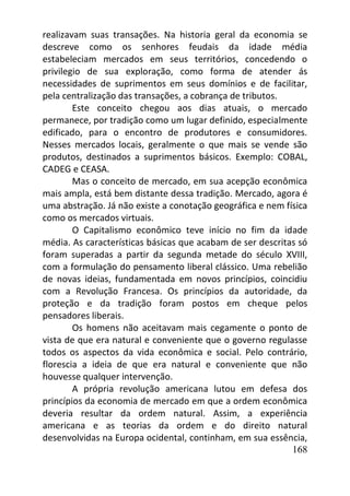 168
realizavam suas transações. Na historia geral da economia se
descreve como os senhores feudais da idade média
estabeleciam mercados em seus territórios, concedendo o
privilegio de sua exploração, como forma de atender ás
necessidades de suprimentos em seus domínios e de facilitar,
pela centralização das transações, a cobrança de tributos.
Este conceito chegou aos dias atuais, o mercado
permanece, por tradição como um lugar definido, especialmente
edificado, para o encontro de produtores e consumidores.
Nesses mercados locais, geralmente o que mais se vende são
produtos, destinados a suprimentos básicos. Exemplo: COBAL,
CADEG e CEASA.
Mas o conceito de mercado, em sua acepção econômica
mais ampla, está bem distante dessa tradição. Mercado, agora é
uma abstração. Já não existe a conotação geográfica e nem física
como os mercados virtuais.
O Capitalismo econômico teve início no fim da idade
média. As características básicas que acabam de ser descritas só
foram superadas a partir da segunda metade do século XVIII,
com a formulação do pensamento liberal clássico. Uma rebelião
de novas ideias, fundamentada em novos princípios, coincidiu
com a Revolução Francesa. Os princípios da autoridade, da
proteção e da tradição foram postos em cheque pelos
pensadores liberais.
Os homens não aceitavam mais cegamente o ponto de
vista de que era natural e conveniente que o governo regulasse
todos os aspectos da vida econômica e social. Pelo contrário,
florescia a ideia de que era natural e conveniente que não
houvesse qualquer intervenção.
A própria revolução americana lutou em defesa dos
princípios da economia de mercado em que a ordem econômica
deveria resultar da ordem natural. Assim, a experiência
americana e as teorias da ordem e do direito natural
desenvolvidas na Europa ocidental, continham, em sua essência,
 