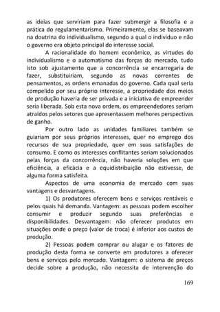 169
as ideias que serviriam para fazer submergir a filosofia e a
prática do regulamentarismo. Primeiramente, elas se baseavam
na doutrina do individualismo, segundo a qual o individuo e não
o governo era objeto principal do interesse social.
A racionalidade do homem econômico, as virtudes do
individualismo e o automatismo das forças do mercado, tudo
isto sob ajustamento que a concorrência se encarregaria de
fazer, substituiriam, segundo as novas correntes de
pensamentos, as ordens emanadas do governo. Cada qual seria
compelido por seu próprio interesse, a propriedade dos meios
de produção haveria de ser privada e a iniciativa de empreender
seria liberada. Sob esta nova ordem, os empreendedores seriam
atraídos pelos setores que apresentassem melhores perspectivas
de ganho.
Por outro lado as unidades familiares também se
guiariam por seus próprios interesses, quer no emprego dos
recursos de sua propriedade, quer em suas satisfações de
consumo. E como os interesses conflitantes seriam solucionados
pelas forças da concorrência, não haveria soluções em que
eficiência, a eficácia e a equidistribuição não estivesse, de
alguma forma satisfeita.
Aspectos de uma economia de mercado com suas
vantagens e desvantagens.
1) Os produtores oferecem bens e serviços rentáveis e
pelos quais há demanda. Vantagem: as pessoas podem escolher
consumir e produzir segundo suas preferências e
disponibilidades. Desvantagem: não oferecer produtos em
situações onde o preço (valor de troca) é inferior aos custos de
produção.
2) Pessoas podem comprar ou alugar e os fatores de
produção desta forma se converte em produtores a oferecer
bens e serviços pelo mercado. Vantagem: o sistema de preços
decide sobre a produção, não necessita de intervenção do
 
