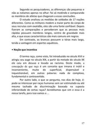 17
Segundo os pesquisadores, as diferenças são pequenas e
não as notamos apenas no olhar: foi só medindo e comparando
os membros de atletas que chegaram a essas conclusões.
O estudo analisou as medidas de soldados de 17 nações
diferentes. Como os militares medem a maior parte do corpo de
seus recrutas com exatidão, eles são uma fonte confiável. Depois
fizeram as comparações e perceberam que as pessoas mais
rápidas possuem membros longos, centro de gravidade mais
alta, e que essas características são mais comuns em negros.
Em contraste, os brancos possuem o tórax mais largo,
tendo a vantagem em esportes aquáticos.
• Noção que incentiva
O termo raça, como visto, foi introduzido no século XVII e
atingiu seu auge no século XIX, a partir da metade do século XX
ele caiu em desuso e levado ao racismo. Deste modo, a
concepção de que raça é um conceito que irmana é inútil e
inconveniente, muito do superficial, dispensável e
inquestionável, em outras palavras: nada de complexo,
fundamental e controvertido.
Por outro lado, o que se pergunta, nos dias de hoje, é:
pode-se interessar por raças humanas sem ser estimulado ou até
mesmo tachado de discriminação baseada na suposta
inferioridade de certas raças? Acreditamos que sim e essa é a
nossa tarefa, para isso vamos a ...
 