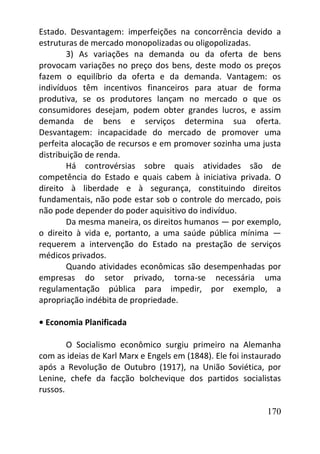 170
Estado. Desvantagem: imperfeições na concorrência devido a
estruturas de mercado monopolizadas ou oligopolizadas.
3) As variações na demanda ou da oferta de bens
provocam variações no preço dos bens, deste modo os preços
fazem o equilíbrio da oferta e da demanda. Vantagem: os
indivíduos têm incentivos financeiros para atuar de forma
produtiva, se os produtores lançam no mercado o que os
consumidores desejam, podem obter grandes lucros, e assim
demanda de bens e serviços determina sua oferta.
Desvantagem: incapacidade do mercado de promover uma
perfeita alocação de recursos e em promover sozinha uma justa
distribuição de renda.
Há controvérsias sobre quais atividades são de
competência do Estado e quais cabem à iniciativa privada. O
direito à liberdade e à segurança, constituindo direitos
fundamentais, não pode estar sob o controle do mercado, pois
não pode depender do poder aquisitivo do indivíduo.
Da mesma maneira, os direitos humanos — por exemplo,
o direito à vida e, portanto, a uma saúde pública mínima —
requerem a intervenção do Estado na prestação de serviços
médicos privados.
Quando atividades econômicas são desempenhadas por
empresas do setor privado, torna-se necessária uma
regulamentação pública para impedir, por exemplo, a
apropriação indébita de propriedade.
• Economia Planificada
O Socialismo econômico surgiu primeiro na Alemanha
com as ideias de Karl Marx e Engels em (1848). Ele foi instaurado
após a Revolução de Outubro (1917), na União Soviética, por
Lenine, chefe da facção bolchevique dos partidos socialistas
russos.
 