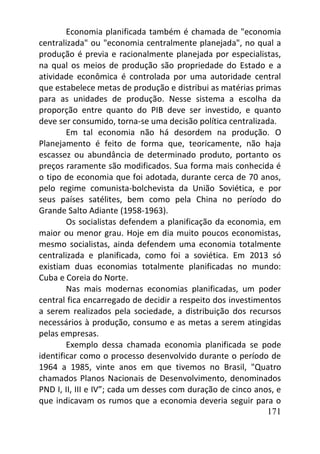 171
Economia planificada também é chamada de "economia
centralizada" ou "economia centralmente planejada", no qual a
produção é previa e racionalmente planejada por especialistas,
na qual os meios de produção são propriedade do Estado e a
atividade econômica é controlada por uma autoridade central
que estabelece metas de produção e distribui as matérias primas
para as unidades de produção. Nesse sistema a escolha da
proporção entre quanto do PIB deve ser investido, e quanto
deve ser consumido, torna-se uma decisão política centralizada.
Em tal economia não há desordem na produção. O
Planejamento é feito de forma que, teoricamente, não haja
escassez ou abundância de determinado produto, portanto os
preços raramente são modificados. Sua forma mais conhecida é
o tipo de economia que foi adotada, durante cerca de 70 anos,
pelo regime comunista-bolchevista da União Soviética, e por
seus países satélites, bem como pela China no período do
Grande Salto Adiante (1958-1963).
Os socialistas defendem a planificação da economia, em
maior ou menor grau. Hoje em dia muito poucos economistas,
mesmo socialistas, ainda defendem uma economia totalmente
centralizada e planificada, como foi a soviética. Em 2013 só
existiam duas economias totalmente planificadas no mundo:
Cuba e Coreia do Norte.
Nas mais modernas economias planificadas, um poder
central fica encarregado de decidir a respeito dos investimentos
a serem realizados pela sociedade, a distribuição dos recursos
necessários à produção, consumo e as metas a serem atingidas
pelas empresas.
Exemplo dessa chamada economia planificada se pode
identificar como o processo desenvolvido durante o período de
1964 a 1985, vinte anos em que tivemos no Brasil, "Quatro
chamados Planos Nacionais de Desenvolvimento, denominados
PND I, II, III e IV”; cada um desses com duração de cinco anos, e
que indicavam os rumos que a economia deveria seguir para o
 