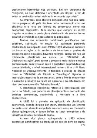 172
crescimento harmônico nos períodos. Em um programa de
"dirigismo, ao nível definido e orientado por Keynes, a fim de
evitar as conhecidas crises cíclicas da economia capitalista".
As empresas, cujo objetivo principal seria não seu lucro,
mas o progresso do país não tem tanta preocupação com sua
eficiência e o risco de falência ou concordata, como nas
economias capitalistas. Têm apenas que cumprir as metas
traçadas e realizar a produção e distribuição da melhor forma
possível, atendendo as necessidades da população.
Muitas das economias totalmente planificadas que
existiram, sobretudo no século XX acabaram perdendo
credibilidade ao longo dos anos 1980 e 1990, devido ao aumento
da burocratização, e da ausência de incentivos a ganhos de
produtividade e inovações, havendo no Brasil, apesar de não ser
totalmente planificado na época, um "Ministério da
Desburocratização", para tornar o processo mais rápido e menos
burocratizado, com vistas ao custo e qualidade do produto e sua
competitividade, a nível internacional, entre o III e o IV Plano
Nacional de Desenvolvimento; e também a criação de órgãos
como o "Ministério da Ciência e Tecnologia", ligando as
instituições escolares às empresariais, com o fito de modernizar
o aparelho produtivo na figura do operário e do estudante, em
nível do chamado então "Primeiro Mundo".
A planificação econômica refere-se à centralização, por
parte do Estado, dos poderes de planejamento e execução das
políticas econômicas, suprimindo o Mercado e a livre
concorrência.
A URSS foi a pioneira na aplicação da planificação
econômica, quando dirigida por Stalin, elaborando um sistema
de metas com duração estipulada em cinco anos, os chamados
planos quinquenais, e dando ênfase ao setor energético e de
indústrias pesadas, de bens de capital.
Através dos planos quinquenais a URSS obteve
progressos significativos na produção de aço, de bens de capital
 