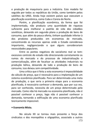 173
e produção de maquinaria para a indústria. Este modelo foi
seguido por todas as repúblicas da União, como também pelos
satélites da URSS. Ainda hoje existem países que executam a
planificação econômica, como Cuba e Coreia do Norte.
Porém, a planificação econômica, da forma que foi
implementada, não produzia uma quantidade de riquezas
suficiente para melhorar o padrão de vida dos cidadãos
soviéticos, deixando em segundo plano a produção de bens de
consumo, que além da pouca oferta, tinham qualidade inferior à
dos produtos produzidos em economias de mercado,
concentrando os recursos apenas onde o Estado considerava
importante, negligenciando o que alguns considerariam
necessidades populares.
Entre os pontos negativos do socialismo real se tem:
excessivo controle do estado não direcionando corretamente os
rumos do mercado e do processo de industrialização e
comercialização, além de focalizar as atividades industriais na
produção bélica, deixando de lado a produção de bens de
consumo, isso deixou sem competitividade.
Uma crítica que é feita a esta economia é impossibilidade
do cálculo de preço, que é necessário para a implantação de um
sistema econômico planificado. Para ser determinada uma meta
de produção, o que seria a primeira etapa para a economia
planificada, é necessário conhecer a demanda, que por sua vez,
para ser conhecida, necessita de um preço determinado pelo
mercado. Como não há mercado na economia planificada, não é
possível conhecer o preço, logo não é possível conhecer a
demanda, tornando a edificação de uma economia planificada
teoricamente impossível.
• Economia Mista.
No século XX se tornou mais presente a força dos
sindicatos e dos monopólios e oligopólios, associado a outros
 