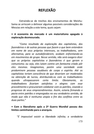 175
REFLEXÃO
Extraindo-se de trechos dos ensinamentos de Meishu-
Sama se arriscam a delinear algumas possíveis considerações do
Messias em relação a este tema, quais sejam:
• A economia do mercado é um materialismo apegado à
exploração desmesurada.
“Como resultado da exploração dos capitalistas, dos
fazendeiros e de outras pessoas que fazem o que bem entendem
em nome de seus próprios interesses, os trabalhadores, sem
alternativa, para se autodefenderem, acabam enfrentando-os
em movimentos de grupo. Nesse sentido, não será exagero dizer
que os próprios capitalistas e fazendeiros é que geram o
comunismo; ou seja, eles lutam contra um fantasma criado pôr
eles mesmos. Imaginemos, porém uma sociedade onde
predominem pessoas saudáveis de corpo e espírito. Até os
capitalistas teriam consciência de que deveriam ser moderados
na obtenção de lucros, distribuindo-os com os trabalhadores
quando ultrapassarem certo limite. Obviamente, os
trabalhadores ficariam satisfeitos e alegres com esse
procedimento e procurariam colaborar com os patrões, visando o
progresso de seus empreendimentos. Assim, estaria firmando o
pacto entre patrões e empregados no seu verdadeiro sentido, de
modo que não é nenhuma utopia o fim dos conflitos entre as
duas partes.”
• Com o liberalismo após a 2ª Guerra Mundial passou dos
limites caminhando para a anarquia.
“É impossível existir a liberdade infinita; a verdadeira
 