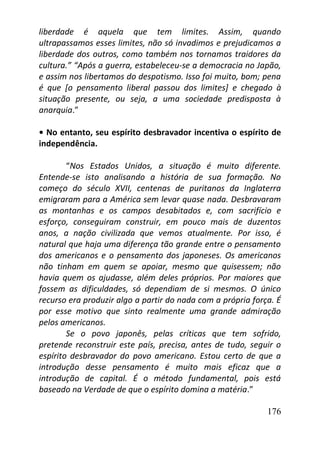 176
liberdade é aquela que tem limites. Assim, quando
ultrapassamos esses limites, não só invadimos e prejudicamos a
liberdade dos outros, como também nos tornamos traidores da
cultura.” “Após a guerra, estabeleceu-se a democracia no Japão,
e assim nos libertamos do despotismo. Isso foi muito, bom; pena
é que [o pensamento liberal passou dos limites] e chegado à
situação presente, ou seja, a uma sociedade predisposta à
anarquia.”
• No entanto, seu espírito desbravador incentiva o espírito de
independência.
“Nos Estados Unidos, a situação é muito diferente.
Entende-se isto analisando a história de sua formação. No
começo do século XVII, centenas de puritanos da Inglaterra
emigraram para a América sem levar quase nada. Desbravaram
as montanhas e os campos desabitados e, com sacrifício e
esforço, conseguiram construir, em pouco mais de duzentos
anos, a nação civilizada que vemos atualmente. Por isso, é
natural que haja uma diferença tão grande entre o pensamento
dos americanos e o pensamento dos japoneses. Os americanos
não tinham em quem se apoiar, mesmo que quisessem; não
havia quem os ajudasse, além deles próprios. Por maiores que
fossem as dificuldades, só dependiam de si mesmos. O único
recurso era produzir algo a partir do nada com a própria força. É
por esse motivo que sinto realmente uma grande admiração
pelos americanos.
Se o povo japonês, pelas críticas que tem sofrido,
pretende reconstruir este país, precisa, antes de tudo, seguir o
espírito desbravador do povo americano. Estou certo de que a
introdução desse pensamento é muito mais eficaz que a
introdução de capital. É o método fundamental, pois está
baseado na Verdade de que o espírito domina a matéria.”
 
