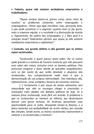177
• Todavia, quase não existem verdadeiros empresários e
trabalhadores.
“Quase sempre fazem-se greves como único meio de
resolver os problemas existentes entre empregados e
empregadores. Talvez seja algo inevitável, mas, pensando bem,
o que pode acontecer é o seguinte: quanto mais se faz greve,
mais a empresa regride, e o resultado é a diminuição da receita
e, logicamente, do salário dos empregados. (...) Mas qual é a
situação atual? Poderíamos afirmar que quase já não existem
verdadeiros empresários e capitalistas.”
• Contudo, seu grande defeito é não garantir que os eleitos
sejam esclarecidos.
“Esclarecido é quem possui vasto saber. Por aí vemos
quão grande é o número de homens imaturos que não possuem
esse saber das coisas, inclusive entre os homens públicos. Eles
procuram exagerar e fazer alarde de questões insignificantes,
sem se dar conta de que estão atraindo o desprezo dos
esclarecidos. Seu comportamento nada mais é que a
demonstração de sua própria inferioridade. Tais indivíduos são,
infalivelmente, umas nulidades, homens de conceitos restritos.
(...) Certamente é por causa de tantos elementos sem
maturidade que não se consegue chegar a conclusões e
resoluções mais rápidas nos debates políticos de hoje. Se a
maioria fosse esclarecida, seria fácil um acordo. O problema é
que os esclarecidos se retraem no silêncio, por destestarem
discutir com gente teimosa. Os imaturos aproveitam essa
oportunidade para se exibir, desejando tornar-se famoso, e a
fama aumenta sua probabilidade de serem eleitos, por ocasião
das eleições. Sendo assim, os menos esclarecidos representam a
maioria, e os esclarecidos, a minoria.”
 