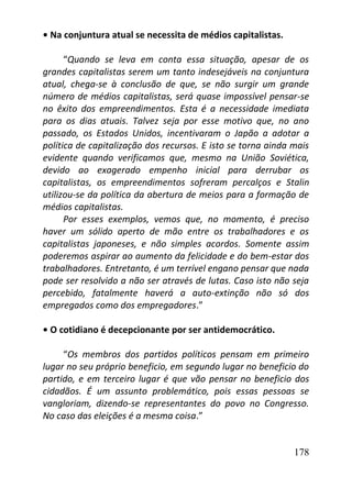 178
• Na conjuntura atual se necessita de médios capitalistas.
“Quando se leva em conta essa situação, apesar de os
grandes capitalistas serem um tanto indesejáveis na conjuntura
atual, chega-se à conclusão de que, se não surgir um grande
número de médios capitalistas, será quase impossível pensar-se
no êxito dos empreendimentos. Esta é a necessidade imediata
para os dias atuais. Talvez seja por esse motivo que, no ano
passado, os Estados Unidos, incentivaram o Japão a adotar a
política de capitalização dos recursos. E isto se torna ainda mais
evidente quando verificamos que, mesmo na União Soviética,
devido ao exagerado empenho inicial para derrubar os
capitalistas, os empreendimentos sofreram percalços e Stalin
utilizou-se da política da abertura de meios para a formação de
médios capitalistas.
Por esses exemplos, vemos que, no momento, é preciso
haver um sólido aperto de mão entre os trabalhadores e os
capitalistas japoneses, e não simples acordos. Somente assim
poderemos aspirar ao aumento da felicidade e do bem-estar dos
trabalhadores. Entretanto, é um terrível engano pensar que nada
pode ser resolvido a não ser através de lutas. Caso isto não seja
percebido, fatalmente haverá a auto-extinção não só dos
empregados como dos empregadores.”
• O cotidiano é decepcionante por ser antidemocrático.
“Os membros dos partidos políticos pensam em primeiro
lugar no seu próprio beneficio, em segundo lugar no beneficio do
partido, e em terceiro lugar é que vão pensar no beneficio dos
cidadãos. É um assunto problemático, pois essas pessoas se
vangloriam, dizendo-se representantes do povo no Congresso.
No caso das eleições é a mesma coisa.”
 