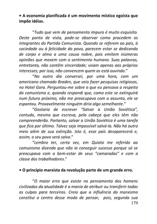 179
• A economia planificada é um movimento místico egoísta que
impõe idéias.
“Tudo que vem de pensamento impuro é muito esquisito.
Deste ponto de vista, pode-se observar como procedem os
integrantes do Partido Comunista. Quando se referem ao país, à
sociedade ou à felicidade do povo, parecem estar se dedicando
de corpo e alma a uma causa nobre, pois emitem inúmeras
opiniões que mexem com o sentimento humano. Suas palavras,
entretanto, não contêm sinceridade; visam apenas aos próprios
interesses; por isso, não convencem quem os está ouvindo.”
“No outro dia conversei, por uma hora, com um
americano chamado Braden, que veio fazer pesquisas religiosas,
no Hotel Gora. Perguntou-me sobre o que eu pensava a respeito
do comunismo e, quando respondi que, como este se extinguirá
num futuro próximo, não me preocupava com o assunto, ele se
espantou. Provavelmente ninguém diria algo semelhante.”
“Gostaria de escrever “Salvar a União Soviética”,
contudo, mesmo que escreva, pela cabeça que eles têm não
compreenderão. Portanto, salvar a União Soviética é uma tarefa
que fica por último. Talvez seja impossível salvá-la. Não há outro
meio além de sua extinção. Isto é, esse país desaparecerá e,
assim, o seu povo será salvo.”
“Lembro ter, certa vez, em Quioto me referido ao
comunismo dizendo que não ia conseguir sucesso porque só se
preocupava com o bem-estar de seus “camaradas” e com a
classe dos trabalhadores.”
• O princípio marxista da revolução parte de um grande erro.
“O maior erro que existe no pensamento dos homens
civilizados da atualidade é a mania de atribuir ou transferir todas
as culpas para terceiros. Creio que a influência do marxismo
constitui o centro desse modo de pensar, pois, segundo sua
 