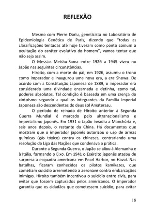18
REFLEXÃO
Mesmo com Pierre Darlu, geneticista no Laboratório de
Epidemiologia Genética de Paris, dizendo que “todas as
classificações tentadas até hoje tiveram como ponto comum a
ocultação do caráter evolutivo do homem”, vamos tentar que
não seja assim.
O Messias Meishu-Sama entre 1926 a 1945 viveu no
Japão nas seguintes circunstâncias.
Hiroito, com a morte do pai, em 1926, assumiu o trono
como imperador e inaugurou uma nova era, a era Showa. De
acordo com a Constituição Japonesa de 1889, o imperador era
considerado uma divindade encarnada e detinha, como tal,
poderes absolutos. Tal condição é baseada em uma crença do
xintoísmo segundo a qual os integrantes da Família Imperial
Japonesa são descendentes do deus sol Amaterasu.
O período de reinado de Hiroito anterior à Segunda
Guerra Mundial é marcado pelo ultranacionalismo e
imperialismo japonês. Em 1931 o Japão invadiu a Manchúria e,
seis anos depois, o restante da China. Há documentos que
mostram que o imperador japonês autorizou o uso de armas
químicas (gás tóxico) contra os chineses, contrariando uma
resolução da Liga das Nações que condenava a prática.
Durante a Segunda Guerra, o Japão se aliou à Alemanha e
à Itália, formando o Eixo. Em 1941 o Exército japonês atacou de
surpresa a esquadra americana em Pearl Harbor, no Havaí. Nas
batalhas, ficaram conhecidos os pilotos kamikazes, que
cometiam suicídio arremetendo a aeronave contra embarcações
inimigas. Hiroíto também incentivou o suicídio entre civis, para
evitar que fossem capturados pelos americanos. O imperador
garantiu que os cidadãos que cometessem suicídio, para evitar
 