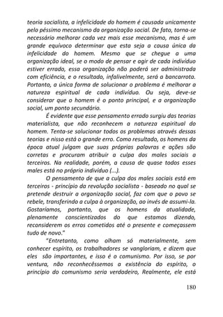 180
teoria socialista, a infelicidade do homem é causada unicamente
pelo péssimo mecanismo da organização social. De fato, torna-se
necessário melhorar cada vez mais esse mecanismo, mas é um
grande equívoco determinar que esta seja a causa única da
infelicidade do homem. Mesmo que se chegue a uma
organização ideal, se o modo de pensar e agir de cada indivíduo
estiver errado, essa organização não poderá ser administrada
com eficiência, e o resultado, infalivelmente, será a bancarrota.
Portanto, a única forma de solucionar o problema é melhorar a
natureza espiritual de cada indivíduo. Ou seja, deve-se
considerar que o homem é o ponto principal, e a organização
social, um ponto secundário.
É evidente que esse pensamento errado surgiu das teorias
materialista, que não reconhecem a natureza espiritual do
homem. Tenta-se solucionar todos os problemas através dessas
teorias e nisso está o grande erro. Como resultado, os homens da
época atual julgam que suas próprias palavras e ações são
corretas e procuram atribuir a culpa dos males sociais a
terceiros. Na realidade, porém, a causa de quase todos esses
males está no próprio indivíduo (...).
O pensamento de que a culpa dos males sociais está em
terceiros - princípio da revolução socialista - baseado no qual se
pretende destruir a organização social, faz com que o povo se
rebele, transferindo a culpa à organização, ao invés de assumi-la.
Gostaríamos, portanto, que os homens da atualidade,
plenamente conscientizados do que estamos dizendo,
reconsiderem os erros cometidos até o presente e começassem
tudo de novo.”
“Entretanto, como olham só materialmente, sem
conhecer espírito, os trabalhadores se vangloriam, e dizem que
eles são importantes, e isso é o comunismo. Por isso, se por
ventura, não reconhecêssemos a existência do espírito, o
princípio do comunismo seria verdadeiro, Realmente, ele está
 