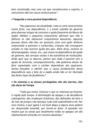 181
bem constituído; mas uma vez que reconhecemos o espírito, o
comunismo não nos causa nenhum pavor.”
• Tangendo a uma possível dependência.
“Nos japoneses da atualidade, nota-se uma característica
muito forte: sua dependência. (...) existe subsídio do governo
para diversos artigos de consumo e ajuda financeira do Banco do
Japão. Médios e pequenos empresários afirmam que irão à
falência se não obtiverem empréstimos bancários; algumas
pessoas dizem não lhes ser possíveis viver sem pedir dinheiro
emprestado a parentes e conhecidos; crianças não conseguem
estudar se não tiverem ajuda dos pais. Além disso, existem os
desempregados, viúvas, etc., que vivem na dependência da ajuda
do governo, dos serviços sociais e da assistência de instituições.
Onde quer que se observe, parece que nada é possível sem a
ajuda de terceiros; consequentemente, não podemos deixar de
ficar espantados com o caráter dependente dos japoneses.
Somos forçados a admitir que a causa fundamental dessa
dependência seja o fato de o Japão ainda não se ter libertado
dos fortes laços do feudalismo.”
• Os sistemas e as classes privilegiadas não são eternos, eles
são obras do Tempo.
“Tudo que existe, inclusive o que se relaciona ao homem,
é regido pelo tempo. A delimitação do apogeu e da decadência
subseqüente, das mudanças históricas, das definições do bem e
do mal, da justiça e da injustiça, tudo está subordinado a ele. Por
esse motivo, o que agora é um bem daqui a alguns anos poderá
ser desprezado amanhã, por tornar-se falso. O passado nos
mostra que as coisas que atualmente estão no apogeu um dia
infalivelmente entrarão em mentira absolutas.”
 