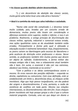 182
• As classes quando abolidas advém desonestidade.
“(...) em decorrência da abolição das classes sociais,
muita gente acha tolice levar uma vida séria e honesta.”
• Ideal é o caminho do meio que salva indivíduo e sociedade.
“Numa vida social tão complicada (...) devemos tomar
muito cuidado, pois, levados por um conceito errado de
democracia, muitos jovens não levam em consideração a
diferença existente entre superior, médio e inferior, e isso é um
problema. Realmente, o antigo princípio de discriminação das
classes militar, agrícola, industrial e comercial estava errado,
mas ações igualitárias como as da atualidade também estão
erradas. Principalmente a forma pela qual é efetuada a
educação escolar é realmente lamentável. Vejo, freqüentemente,
os jovens caírem na libertinagem pelo excesso de liberalismo e
pela ausência da distinção entre professores e alunos. Nesse
sentido, os professores também têm muitos pontos que devem
ser objeto de reflexão. Evidentemente, a forma militar dos
tempos antigos não é boa, mas o relaxamento atual também
não é bom. Em suma, o essencial é não cair nos extremos,
obedecer aos limites, mantendo-se no centro.”
“Com a política e as ideias contemporâneas ocorre o
mesmo. Os erros nascem das posições definidas – esquerda ou
direita, capitalismo ou comunismo. Com essa definição, está se
estabelecendo um limite e, decorrências disso, os choques serão
inevitáveis. Algo que hoje parece insignificante, um dia poderá
dar origem a desentendimentos. É esta, portanto, a razão da
existência de conflitos em toda parte. Mesmo nas relações
internacionais, os desentendimentos não têm fim. Esses choques
foram inevitáveis até hoje porque graças a eles é que a cultura
material progrediu. Contudo, uma vez que daqui em diante a
 