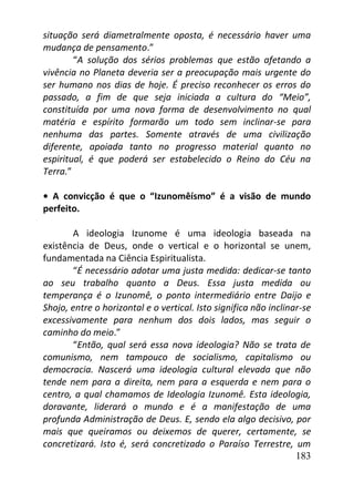 183
situação será diametralmente oposta, é necessário haver uma
mudança de pensamento.”
“A solução dos sérios problemas que estão afetando a
vivência no Planeta deveria ser a preocupação mais urgente do
ser humano nos dias de hoje. É preciso reconhecer os erros do
passado, a fim de que seja iniciada a cultura do “Meio”,
constituída por uma nova forma de desenvolvimento no qual
matéria e espírito formarão um todo sem inclinar-se para
nenhuma das partes. Somente através de uma civilização
diferente, apoiada tanto no progresso material quanto no
espiritual, é que poderá ser estabelecido o Reino do Céu na
Terra.”
• A convicção é que o “Izunomêísmo” é a visão de mundo
perfeito.
A ideologia Izunome é uma ideologia baseada na
existência de Deus, onde o vertical e o horizontal se unem,
fundamentada na Ciência Espiritualista.
“É necessário adotar uma justa medida: dedicar-se tanto
ao seu trabalho quanto a Deus. Essa justa medida ou
temperança é o Izunomê, o ponto intermediário entre Daijo e
Shojo, entre o horizontal e o vertical. Isto significa não inclinar-se
excessivamente para nenhum dos dois lados, mas seguir o
caminho do meio.”
“Então, qual será essa nova ideologia? Não se trata de
comunismo, nem tampouco de socialismo, capitalismo ou
democracia. Nascerá uma ideologia cultural elevada que não
tende nem para a direita, nem para a esquerda e nem para o
centro, a qual chamamos de Ideologia Izunomê. Esta ideologia,
doravante, liderará o mundo e é a manifestação de uma
profunda Administração de Deus. E, sendo ela algo decisivo, por
mais que queiramos ou deixemos de querer, certamente, se
concretizará. Isto é, será concretizado o Paraíso Terrestre, um
 