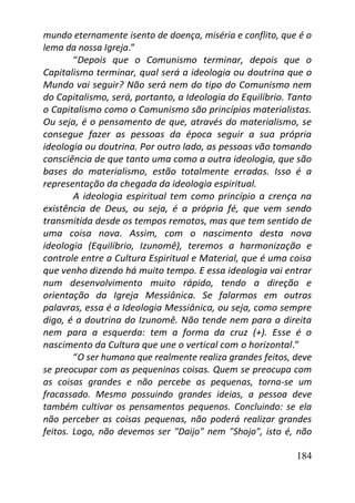 184
mundo eternamente isento de doença, miséria e conflito, que é o
lema da nossa Igreja.”
“Depois que o Comunismo terminar, depois que o
Capitalismo terminar, qual será a ideologia ou doutrina que o
Mundo vai seguir? Não será nem do tipo do Comunismo nem
do Capitalismo, será, portanto, a Ideologia do Equilíbrio. Tanto
o Capitalismo como o Comunismo são princípios materialistas.
Ou seja, é o pensamento de que, através do materialismo, se
consegue fazer as pessoas da época seguir a sua própria
ideologia ou doutrina. Por outro lado, as pessoas vão tomando
consciência de que tanto uma como a outra ideologia, que são
bases do materialismo, estão totalmente erradas. Isso é a
representação da chegada da ideologia espiritual.
A ideologia espiritual tem como princípio a crença na
existência de Deus, ou seja, é a própria fé, que vem sendo
transmitida desde os tempos remotos, mas que tem sentido de
uma coisa nova. Assim, com o nascimento desta nova
ideologia (Equilíbrio, Izunomê), teremos a harmonização e
controle entre a Cultura Espiritual e Material, que é uma coisa
que venho dizendo há muito tempo. E essa ideologia vai entrar
num desenvolvimento muito rápido, tendo a direção e
orientação da Igreja Messiânica. Se falarmos em outras
palavras, essa é a Ideologia Messiânica, ou seja, como sempre
digo, é a doutrina do Izunomê. Não tende nem para a direita
nem para a esquerda: tem a forma da cruz (+). Esse é o
nascimento da Cultura que une o vertical com o horizontal.”
“O ser humano que realmente realiza grandes feitos, deve
se preocupar com as pequeninas coisas. Quem se preocupa com
as coisas grandes e não percebe as pequenas, torna-se um
fracassado. Mesmo possuindo grandes ideias, a pessoa deve
também cultivar os pensamentos pequenos. Concluindo: se ela
não perceber as coisas pequenas, não poderá realizar grandes
feitos. Logo, não devemos ser "Daijo" nem "Shojo", isto é, não
 