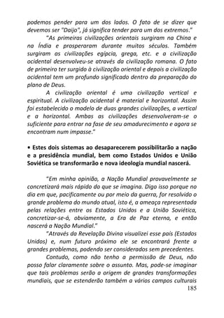 185
podemos pender para um dos lados. O fato de se dizer que
devemos ser "Daijo", já significa tender para um dos extremos.”
“As primeiras civilizações orientais surgiram na China e
na Índia e prosperaram durante muitos séculos. Também
surgiram as civilizações egípcia, grega, etc. e a civilização
ocidental desenvolveu-se através da civilização romana. O fato
de primeiro ter surgido à civilização oriental e depois a civilização
ocidental tem um profundo significado dentro da preparação do
plano de Deus.
A civilização oriental é uma civilização vertical e
espiritual. A civilização ocidental é material e horizontal. Assim
foi estabelecido o modelo de duas grandes civilizações, a vertical
e a horizontal. Ambas as civilizações desenvolveram-se o
suficiente para entrar na fase de seu amadurecimento e agora se
encontram num impasse.”
• Estes dois sistemas ao desaparecerem possibilitarão a nação
e a presidência mundial, bem como Estados Unidos e União
Soviética se transformarão e nova ideologia mundial nascerá.
“Em minha opinião, a Nação Mundial provavelmente se
concretizará mais rápido do que se imagina. Digo isso porque no
dia em que, pacificamente ou por meio da guerra, for resolvido o
grande problema do mundo atual, isto é, a ameaça representada
pelas relações entre os Estados Unidos e a União Soviética,
concretizar-se-á, obviamente, a Era de Paz eterna, e então
nascerá a Nação Mundial.”
“Através da Revelação Divina visualizei esse país (Estados
Unidos) e, num futuro próximo ele se encontrará frente a
grandes problemas, podendo ser considerados sem precedentes.
Contudo, como não tenho a permissão de Deus, não
posso falar claramente sobre o assunto. Mas, pode-se imaginar
que tais problemas serão a origem de grandes transformações
mundiais, que se estenderão também a vários campos culturais
 