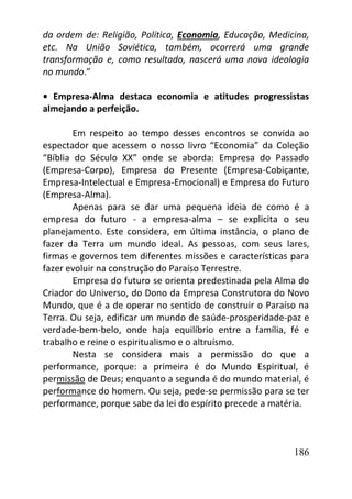 186
da ordem de: Religião, Política, Economia, Educação, Medicina,
etc. Na União Soviética, também, ocorrerá uma grande
transformação e, como resultado, nascerá uma nova ideologia
no mundo.”
• Empresa-Alma destaca economia e atitudes progressistas
almejando a perfeição.
Em respeito ao tempo desses encontros se convida ao
espectador que acessem o nosso livro “Economia” da Coleção
“Bíblia do Século XX” onde se aborda: Empresa do Passado
(Empresa-Corpo), Empresa do Presente (Empresa-Cobiçante,
Empresa-Intelectual e Empresa-Emocional) e Empresa do Futuro
(Empresa-Alma).
Apenas para se dar uma pequena ideia de como é a
empresa do futuro - a empresa-alma – se explicita o seu
planejamento. Este considera, em última instância, o plano de
fazer da Terra um mundo ideal. As pessoas, com seus lares,
firmas e governos tem diferentes missões e características para
fazer evoluir na construção do Paraíso Terrestre.
Empresa do futuro se orienta predestinada pela Alma do
Criador do Universo, do Dono da Empresa Construtora do Novo
Mundo, que é a de operar no sentido de construir o Paraíso na
Terra. Ou seja, edificar um mundo de saúde-prosperidade-paz e
verdade-bem-belo, onde haja equilíbrio entre a família, fé e
trabalho e reine o espiritualismo e o altruísmo.
Nesta se considera mais a permissão do que a
performance, porque: a primeira é do Mundo Espiritual, é
permissão de Deus; enquanto a segunda é do mundo material, é
performance do homem. Ou seja, pede-se permissão para se ter
performance, porque sabe da lei do espírito precede a matéria.
 